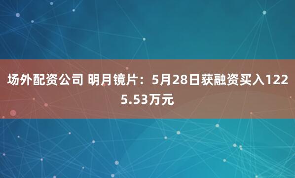 场外配资公司 明月镜片：5月28日获融资买入1225.53万元