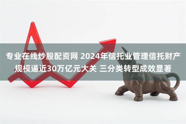 专业在线炒股配资网 2024年信托业管理信托财产规模逼近30万亿元大关 三分类转型成效显著