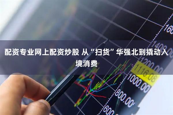 配资专业网上配资炒股 从“扫货”华强北到撬动入境消费