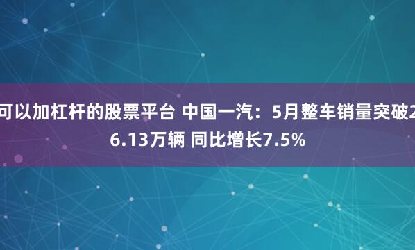 可以加杠杆的股票平台 中国一汽：5月整车销量突破26.13万辆 同比增长7.5%