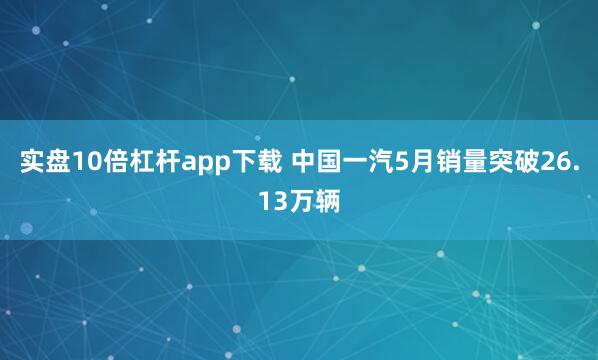 实盘10倍杠杆app下载 中国一汽5月销量突破26.13万辆