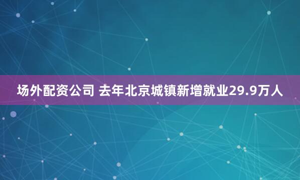 场外配资公司 去年北京城镇新增就业29.9万人
