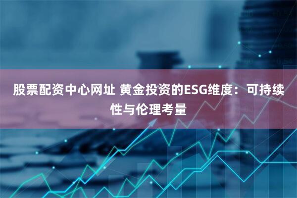 股票配资中心网址 黄金投资的ESG维度：可持续性与伦理考量