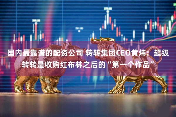 国内最靠谱的配资公司 转转集团CEO黄炜：超级转转是收购红布林之后的“第一个作品”