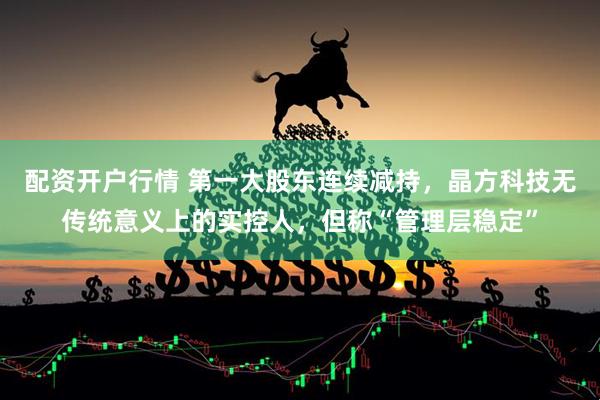 配资开户行情 第一大股东连续减持，晶方科技无传统意义上的实控人，但称“管理层稳定”
