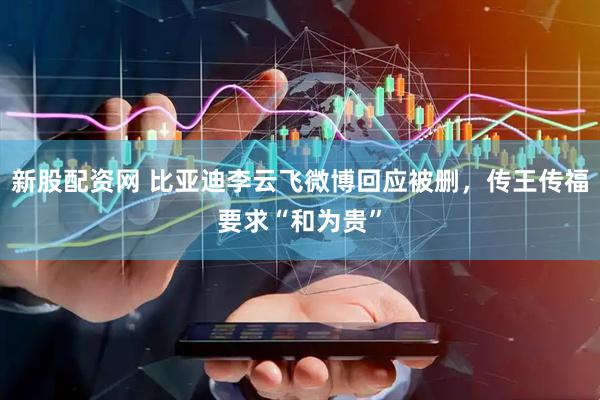 新股配资网 比亚迪李云飞微博回应被删，传王传福要求“和为贵”