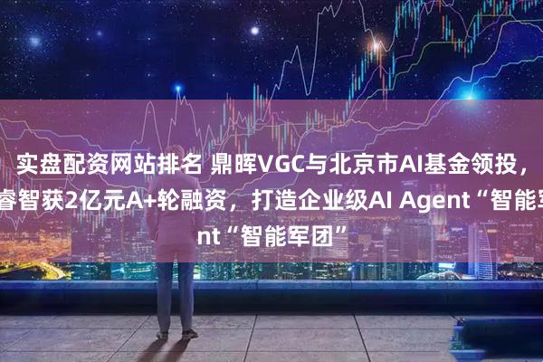 实盘配资网站排名 鼎晖VGC与北京市AI基金领投，中数睿智获2亿元A+轮融资，打造企业级AI Agent“智能军团”