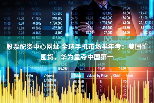 股票配资中心网址 全球手机市场半年考：美国忙囤货，华为重夺中国第一